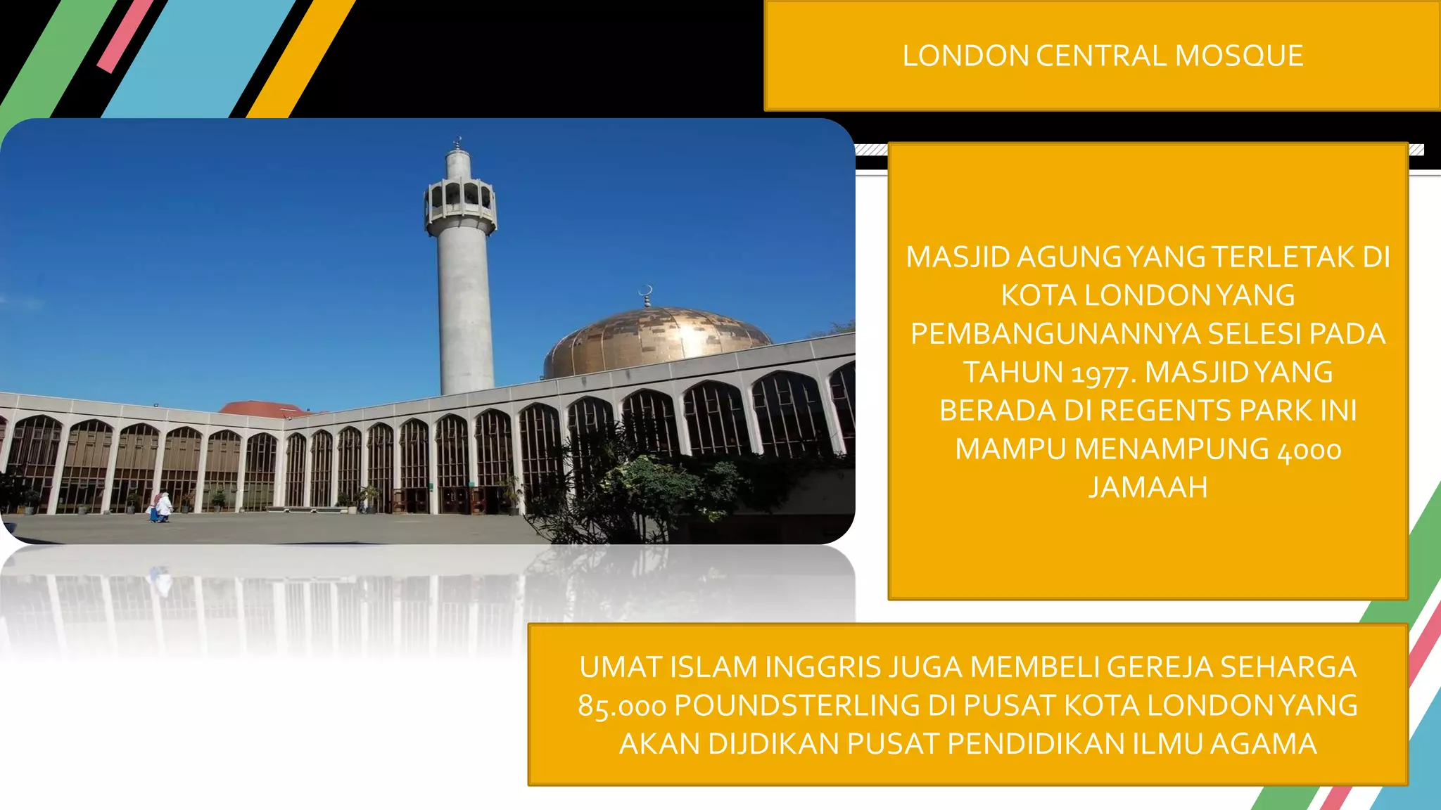 LONDON CENTRAL MOSQUE
MASJID AGUNGYANGTERLETAK DI
KOTA LONDONYANG
PEMBANGUNANNYA SELESI PADA
TAHUN 1977. MASJIDYANG
BERADA DI REGENTS PARK INI
MAMPU MENAMPUNG 4000
JAMAAH
UMAT ISLAM INGGRIS JUGA MEMBELI GEREJA SEHARGA
85.000 POUNDSTERLING DI PUSAT KOTA LONDONYANG
AKAN DIJDIKAN PUSAT PENDIDIKAN ILMU AGAMA
 