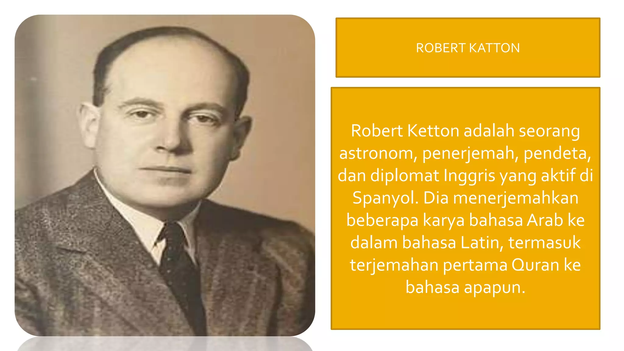 ROBERT KATTON
Robert Ketton adalah seorang
astronom, penerjemah, pendeta,
dan diplomat Inggris yang aktif di
Spanyol. Dia menerjemahkan
beberapa karya bahasa Arab ke
dalam bahasa Latin, termasuk
terjemahan pertama Quran ke
bahasa apapun.
 