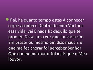 Pai, há quanto tempo estás A conhecer
o que acontece Dentro de mim Vai toda
essa vida, vai E nada fiz daquilo que te
prometi Disse uma vez que louvaria sim
Em prazer ou mesmo em dias maus E o
que me fez chorar foi perceber Senhor
Que o meu murmurar foi mais que o Meu
louvor.
 