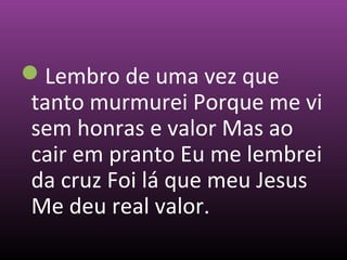 Lembro de uma vez que
tanto murmurei Porque me vi
sem honras e valor Mas ao
cair em pranto Eu me lembrei
da cruz Foi lá que meu Jesus
Me deu real valor.
 