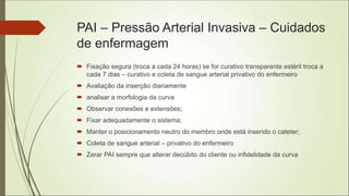 PAI – Pressão Arterial Invasiva – Cuidados
de enfermagem
 Fixação segura (troca a cada 24 horas) se for curativo transparente estéril troca a
cada 7 dias – curativo e coleta de sangue arterial privativo do enfermeiro
 Avaliação da inserção diariamente
 analisar a morfologia da curva
 Observar conexões e extensões;
 Fixar adequadamente o sistema;
 Manter o posicionamento neutro do membro onde está inserido o cateter;
 Coleta de sangue arterial – privativo do enfermeiro
 Zerar PAI sempre que alterar decúbito do cliente ou infidelidade da curva
 
