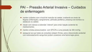 PAI – Pressão Arterial Invasiva – Cuidados
de enfermagem
 manter cuidados com o local de inserção do cateter, avaliando-se sinais de
flogose (inflamação), sangramento, perfusão periférica, presença de trombos ou
obstáculo no cateter;
 rotular com clareza a extensão “arterial” para evitar injeção acidental de
medicamentos;
 manter a bolsa pressurizadora com SF0,9% a uma pressão de 300 mmHg;
 assegurar-se que todas as conexões estejam firmes, pois a desconexão acidental
com extravasamento sanguíneo podem ocasionar uma hemorragia grave;
 