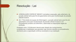 Resolução : Lei
 A RESOLUÇÃO COFEN Nº 390/2011 normatiza a execução, pelo enfermeiro, da
punção arterial tanto para fins de gasometria como para monitorização de pressão
arterial invasiva.
 Art. 1º No âmbito da equipe de Enfermagem, a punção arterial tanto para fins de
gasometria como para monitorização da pressão arterial invasiva é um
procedimento privativo do Enfermeiro, observadas as disposições legais da
profissão.
Parágrafo único: O Enfermeiro deverá estar dotado dos conhecimentos,
competências e habilidades que garantam rigor técnico-científico ao procedimento,
atentando para a capacitação contínua necessária à sua realização
 