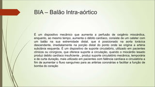 BIA – Balão Intra-aórtico
É um dispositivo mecânico que aumenta a perfusão de oxigênio miocárdica,
enquanto, ao mesmo tempo, aumenta o débito cardíaco, consiste de um cateter com
um balão na sua extremidade distal, que é posicionado na aorta torácica
descendente, imediatamente na porção distal do ponto onde se origina a artéria
subclávia esquerda. É um dispositivo de suporte circulatório, utilizado em pacientes
clínicos ou cirúrgicos, que oferece suporte a circulação, quando o miocárdio lesado
produz debito cardíaco insuficiente , produz suporte circulatório mecânica, temporária
e de curta duração, mais utilizado em pacientes com falência cardíaca e circulatória a
fim de aumentar o fluxo sanguíneo para as artérias coronárias e facilitar a função de
bomba do coração
 
