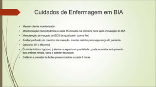Cuidados de Enfermagem em BIA
• Manter cliente monitorizado
• Monitorização hemodinâmica a cada 15 minutos na primeira hora após instalação do BIA
• Manutenção de traçado de ECG de qualidade (curva fiel)
• Avaliar perfusão do membro da inserção manter restrito para segurança do paciente
• Decúbito 30° ( Máximo)
• Controle hídrico rigoroso ( atentar a aspecto e quantidade , pode acarretar entupimento
das artérias renais, caso o cateter desloque)
• Calibrar a pressão da bolsa pressurizadora a cada 3 horas
 