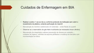 Cuidados de Enfermagem em BIA
• Realizar curativo 1 vez ao dia ou conforme protocolo da instituição sem cobrir o
revestimento de plástico, evitando perfuração do mesmO
• Manutenção do membro cateterizado em extensão – evitar flexão do quadril
• Observar se o reservatório de gás helio é suficiente (se necessário trocar cilindro);
• Manutenção da integridade cutânea (prevenção de úlceras por pressão) –
cuidados de higiene, colchões de espuma perfilados e mudança de decúbito com
movimentação em bloco
 