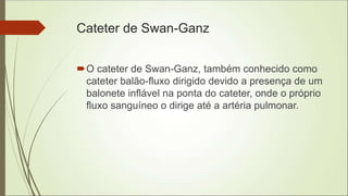 Cateter de Swan-Ganz
O cateter de Swan-Ganz, também conhecido como
cateter balão-fluxo dirigido devido a presença de um
balonete inflável na ponta do cateter, onde o próprio
fluxo sanguíneo o dirige até a artéria pulmonar.
 