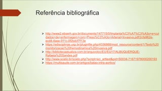 Referência bibliográfica
 http://www2.ebserh.gov.br/documents/147715/0/Implanta%C3%A7%C3%A3o+e+cui
dados+de+enfermagem+com+Press%C3%A3o+Arterial+Invasiva.pdf/2cfa962e-
ecd4-4aee-911c-0f2bdcf7f13e
 https://edisciplinas.usp.br/pluginfile.php/4336868/mod_resource/content/1/Texto%20
monitorizacao%20hemodinamica%20invasiva.pdf
 http://bibliotecaatualiza.com.br/arquivotcc/EU/EU17/ALBUQUERQUE-
Rafaela%20Sandes.pdf
 http://www.scielo.br/scielo.php?script=sci_arttext&pid=S0034-71671978000200193
 https://multisaude.com.br/artigos/balao-intra-aortico/
 