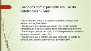 Cuidados com o paciente em uso do
cateter Swan-Ganz:
* Fazer curativo diário e inspeção constante do local com
relação a irritação e flebite
* Cuidar para que não haja restrição nem curativo muito
compressivos o que provocará falha circulatória no membro.
* Permitir que poucas pessoas, o mínimo possível manuseiem
o cateter prevenindo infecções.
* Cuidar para que o cateter não seja obstruído na coleta de
sangue para exames laboratoriais. ENFERMEIRO
 