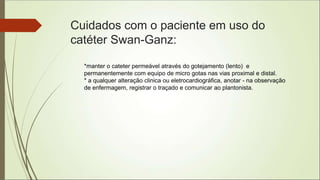Cuidados com o paciente em uso do
catéter Swan-Ganz:
*manter o cateter permeável através do gotejamento (lento) e
permanentemente com equipo de micro gotas nas vias proximal e distal.
* a qualquer alteração clinica ou eletrocardiográfica, anotar - na observação
de enfermagem, registrar o traçado e comunicar ao plantonista.
 