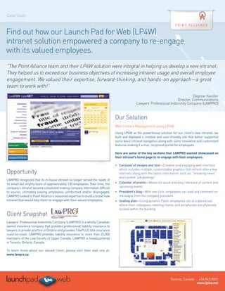 Case Study



Find out how our Launch Pad for Web (LP4W)
intranet solution empowered a company to re-engage
with its valued employees.
“The Point Alliance team and their LP4W solution were integral in helping us develop a new intranet.
They helped us to exceed our business objectives of increasing intranet usage and overall employee
engagement. We valued their expertise, forward-thinking, and hands-on approach—a great
team to work with!”
                                                                                                                                   Dagmar Kanzler
                                                                                                                         Director, Communications
                                                                                               Lawyers’ Professional Indemnity Company (LAWPRO)



                                                                                Our Solution
                                                                                Web Content Management using LP4W
                                                                                Using LP4W as the powerhouse solution for our client’s new intranet, we
                                                                                built and deployed a creative and user-friendly site that better supported
                                                                                some basic intranet navigation along with some innovative and customized
                                                                                features making it a true, reciprocal portal for employees.
                                                                                 
                                                                                Here are some of the key sections that LAWPRO wanted showcased on
                                                                                their intranet’s home page to re-engage with their employees:
                                                                                 
                                                                                •	 Carousel of images and text—Creative and engaging web interface
                                                                                   
                                                                                   which includes multiple, customizable graphics that refresh after a few
Opportunity                                                                        intervals along with the latest information such as: “breaking news”
                                                                                   and current “job postings”
LAWPRO recognized that its in-house intranet no longer served the needs of
its small but mighty team of approximately 130 employees. Over time, the        •	 Calendar of events—Allows for quick and easy reference of current and
                                                                                   
company’s intranet became convoluted making company information difficult          upcoming events
to source, ultimately leaving employees uninformed and/or disengaged.           •	  resident’s blog—With one click, employees can read and comment on
                                                                                   P
LAWPRO looked to Point Alliance’s seasoned expertise to build a brand new          messages from the company president
intranet that would help them re-engage with their valued employees.            •	 Seating plan—Using dynamic Flash, employees can at a glance see
                                                                                   
                                                                                   where their colleagues, meeting rooms, and peripherals are physically
                                                                                   located within the building
Client Snapshot                                                                  

Lawyers’ Professional Indemnity Company (LAWPRO) is a wholly Canadian
owned insurance company that provides professional liability insurance to
lawyers in private practice in Ontario and provides TitlePLUS title insurance
coast-to-coast. LAWPRO provides liability insurance to more than 22,000
members of the Law Society of Upper Canada. LAWPRO is headquartered
in Toronto, Ontario, Canada.
  
To learn more about our valued client, please visit their web site at:
www.lawpro.ca




                                                                                                                       Toronto, Canada     416.943.0001
                                                                                                                                          www.lp4w.net
 