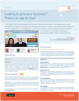 Case Study




Looking to grow your business?
There’s an app for that!
“Point Alliance did an outstanding job understanding our project requirements and providing us with solutions
that met all of our goals. Our exciting new mobile application allows us to put our best foot forward by showcasing
our service offerings. This new application in addition to the website’s new social media elements have been
                                                            instrumental in our focused marketing and
                                                            communication efforts. Thank you Point Alliance! “


                                                                                                                                    Mark Lafranier
                                                                                                                 President & Chief Operating Officer
                                                                                                       DISTICOR MAGAZINE DISTRIBUTION SERVICES




                                                                                  Our Solution
                                                                                  Mobile Application & Content Management
                                                                                  Point Alliance worked with Disticor to identify their project objectives from
                                                                                  both a client and user perspective. The result was two initiatives designed
                                                                                  to significantly enhance their user experience: a new mobile application and
Opportunity                                                                       an entirely re-designed website complete with a fresh new look and feel.

Like many growing online organizations, Disticor needed to revitalize their       Here are some of the key components of the solution delivered to Disticor’s
Magamall.com website in order to further develop their customer base and          Magamall.com:
enhance their services to their existing clients. From an internal perspective,
Magamall.com’s existing website had proven to be time-consuming to                Mobile Application
administer and a new solution was required in order to improve the website        Magamall.com’s first – ever mobile application allows users the ability
management process. More importantly, the incorporation of social media           to enjoy the same services offered on their website – conveniently through
elements would be the key focus for the new website as it would serve to          their mobile device. It’s intuitive design not only means that accessing
directly support the organization’s recently launched communications              Magamall.com has never been easier, but is always within reach.
strategy. As such, the development and launch of Magamall.com’s first-
ever mobile application would be a critical element in their social network       Enhanced Features
and communication strategy.                                                       Magamall.com’s new website, equipped with brand new features such
                                                                                  as the ability to digitally download material as well as link to the Apple App
Client Snapshot                                                                   Store and social media platforms, raises the bar in both convenience and
                                                                                  customer satisfaction.
Disticor Magazine Distribution Services is a distributor of international
mass market and special interest newsstand publications ranging from the          Content Management
UK to Australia and spanning over fifty magazine newsstand categories.            By leveraging Point Alliance’s LP4W web content management solution,
                                                                                  Magamall.com can now update, post, and manage online content more
Magamall.com is a comprehensive resource for newsstand magazines. By              efficiently, significantly reducing the amount of time and resources
providing internet listing services to magazine publishers of over 1,300          required to maintain the website.
magazines, Magamall.com enables users to access publisher information
with a click of a button.                                                         Easy Navigation
                                                                                  The intuitive flow of content on the revitalized website is complimented by
For more information on our valued client, please visit their website at:         an enhanced user interface, allowing Magamall.com clients to navigate
www.magamall.com                                                                  throughout the site with ease



                                                                                                                            Toronto, Canada 416.943.0001
                                                                                                                                     www.pointalliance.com
 