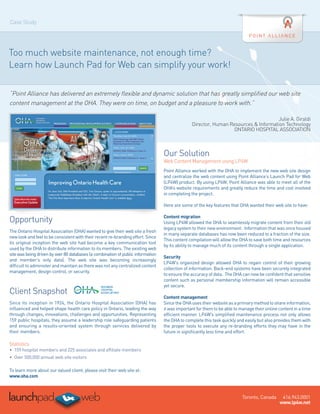 Case Study




Too much website maintenance, not enough time?
Learn how Launch Pad for Web can simplify your work!

“Point Alliance has delivered an extremely flexible and dynamic solution that has greatly simplified our web site
content management at the OHA. They were on time, on budget and a pleasure to work with.”

                                                                                                                                     Julie A. Giraldi
                                                                                                Director, Human Resources & Information Technology
                                                                                                                 ONTARIO HOSPITAL ASSOCIATION



                                                                                  Our Solution
                                                                                  Web Content Management using LP4W
                                                                                  Point Alliance worked with the OHA to implement the new web site design
                                                                                  and centralize the web content using Point Alliance’s Launch Pad for Web
                                                                                  (LP4W) product. By using LP4W, Point Alliance was able to meet all of the
                                                                                  OHA’s website requirements and greatly reduce the time and cost involved
                                                                                  in completing the project.

                                                                                  Here are some of the key features that OHA wanted their web site to have:

                                                                                  Content migration
Opportunity                                                                       Using LP4W allowed the OHA to seamlessly migrate content from their old
                                                                                  legacy system to their new environment. Information that was once housed
The Ontario Hospital Association (OHA) wanted to give their web site a fresh
                                                                                  in many separate databases has now been reduced to a fraction of the size.
new look and feel to be consistent with their recent re-branding effort. Since
                                                                                  This content compilation will allow the OHA to save both time and resources
its original inception the web site had become a key communication tool
                                                                                  by its ability to manage much of its content through a single application.
used by the OHA to distribute information to its members. The existing web
site was being driven by over 80 databases (a combination of public information
                                                                                  Security
and member’s only data). The web site was becoming increasingly
                                                                                  LP4W’s organized design allowed OHA to regain control of their growing
difficult to administer and maintain as there was not any centralized content
                                                                                  collection of information. Back-end systems have been securely integrated
management, design control, or security.
                                                                                  to ensure the accuracy of data. The OHA can now be confident that sensitive
                                                                                  content such as personal membership information will remain accessible
                                                                                  yet secure.
Client Snapshot
                                                                                  Content management
Since its inception in 1924, the Ontario Hospital Association (OHA) has           Since the OHA uses their website as a primary method to share information,
influenced and helped shape health care policy in Ontario, leading the way        it was important for them to be able to manage their online content in a time
through changes, innovations, challenges and opportunities. Representing          efficient manner. LP4W’s simplified maintenance process not only allows
159 public hospitals, they assume a leadership role safeguarding patients         the OHA to complete this task quickly and easily but also provides them with
and ensuring a results-oriented system through services delivered by              the proper tools to execute any re-branding efforts they may have in the
their members.                                                                    future in significantly less time and effort.

Statistics
•	 159 hospital members and 225 associates and affiliate members
•	 Over 500,000 annual web site visitors 

To learn more about our valued client, please visit their web site at:
www.oha.com



                                                                                                                           Toronto, Canada     416.943.0001
                                                                                                                                              www.lp4w.net
 