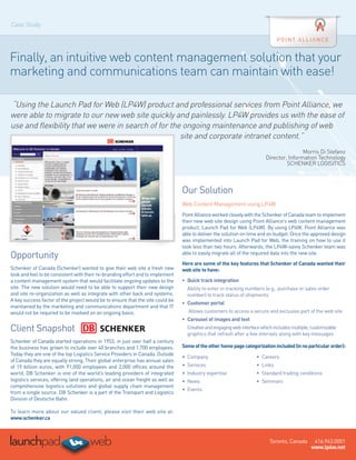 Case Study




Finally, an intuitive web content management solution that your
marketing and communications team can maintain with ease!

“Using the Launch Pad for Web (LP4W) product and professional services from Point Alliance, we
were able to migrate to our new web site quickly and painlessly. LP4W provides us with the ease of
use and flexibility that we were in search of for the ongoing maintenance and publishing of web
                                                     site and corporate intranet content.”
                                                                                                                                         Morris Di Stefano
                                                                                                                         Director, Information Technology
                                                                                                                                  SCHENKER LOGISITICS



                                                                                 Our Solution
                                                                                 Web Content Management using LP4W
                                                                                 Point Alliance worked closely with the Schenker of Canada team to implement
                                                                                 their new web site design using Point Alliance’s web content management
                                                                                 product, Launch Pad for Web (LP4W). By using LP4W, Point Alliance was
                                                                                 able to deliver the solution on time and on budget. Once the approved design
                                                                                 was implemented into Launch Pad for Web, the training on how to use it
                                                                                 took less than two hours. Afterwards, the LP4W-savvy Schenker team was
Opportunity                                                                      able to easily migrate all of the required data into the new site.  

                                                                                 Here are some of the key features that Schenker of Canada wanted their
Schenker of Canada (Schenker) wanted to give their web site a fresh new          web site to have:
look and feel to be consistent with their re-branding effort and to implement     
a content management system that would facilitate ongoing updates to the         •	 Quick track integration
site. The new solution would need to be able to support their new design           A
                                                                                    bility to enter in tracking numbers (e.g., purchase or sales order
and site re-organization as well as integrate with other back end systems.         number) to track status of shipments
A key success factor of the project would be to ensure that the site could be
                                                                                 •	 Customer portal
maintained by the marketing and communications department and that IT
would not be required to be involved on an ongoing basis.                          Allows customers to access a secure and exclusive part of the web site
                                                                                 •	 Carousel of images and text
Client Snapshot                                                                    C
                                                                                    reative and engaging web interface which includes multiple, customizable
                                                                                   graphics that refresh after a few intervals along with key messages
Schenker of Canada started operations in 1953, in just over half a century
the business has grown to include over 40 branches and 1,700 employees.          Some of the other home page categorization included (in no particular order):
Today they are one of the top Logistics Service Providers in Canada. Outside
                                                                                 •	 Company                          •	 Careers
of Canada they are equally strong. Their global enterprise has annual sales
of 19 billion euros, with 91,000 employees and 2,000 offices around the          •	 Services                         •	 Links
world, DB Schenker is one of the world’s leading providers of integrated         •	 Industry expertise               •	 Standard trading conditions
logistics services, offering land operations, air and ocean freight as well as   •	 News                             •	 Seminars 
comprehensive logistics solutions and global supply chain management
                                                                                 •	 Events
from a single source. DB Schenker is a part of the Transport and Logistics
Division of Deutsche Bahn.
 
To learn more about our valued client, please visit their web site at:
www.schenker.ca



                                                                                                                           Toronto, Canada       416.943.0001
                                                                                                                                                www.lp4w.net
 