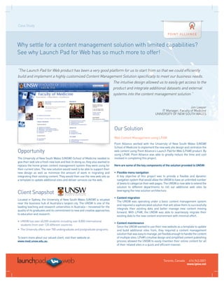 Case Study




Why settle for a content management solution with limited capabilities?
See why Launch Pad for Web has so much more to offer!

“The Launch Pad for Web product has been a very good platform for us to start from so that we could efficiently
build and implement a highly customized Content Management Solution specifically to meet our business needs.
                                                       The intuitive design allowed us to easily get access to the
                                                       product and integrate additional datasets and external
                                                       systems into the content management solution.”


                                                                                                                                            Jim Leeper
                                                                                                                        IT Manager, Faculty of Medicine
                                                                                                                    UNIVERSITY OF NEW SOUTH WALES



                                                                                  Our Solution
                                                                                  Web Content Management using LP4W
                                                                                  Point Alliance worked with the University of New South Wales (UNSW)
                                                                                  School of Medicine to implement the new web site design and centralize the
Opportunity                                                                       web content using Point Alliance’s Launch Pad for Web (LP4W) product. By
                                                                                  using LP4W, Point Alliance was able to greatly reduce the time and cost
The University of New South Wales (UNSW)–School of Medicine needed to             involved in completing this project.
give their web site a fresh new look and feel. In doing so, they also wanted to
replace the home grown content management system they were using for              Here are some of the key components of the solution provided to UNSW:
their current sites. The new solution would need to be able to support their
new design as well as minimize the amount of work in migrating and                • Flexible menu navigation
integrating their existing content. They would then use the new web site as       	 A key objective of this project was to provide a flexible and dynamic
a template to update additional sites and deliver services via the web.             navigation system that would allow the UNSW to have an unlimited number
                                                                                    of levels to categorize their web pages. The UNSW is now able to extend the
                                                                                    solution to different departments to roll out additional web sites by

Client Snapshot                                                                     leveraging the new solution architecture.

                                                                                  • Content migration
Located in Sydney, the University of New South Wales (UNSW) is situated
                                                                                  	 The UNSW was operating under a basic content management system
near the business hub of Australia’s largest city. The UNSW is one of the
                                                                                    and required a sophisticated solution that will allow them to successfully
leading teaching and research universities in Australia – renowned for the
                                                                                    integrate their existing data and better manage new content moving
quality of its graduates and its commitment to new and creative approaches
                                                                                    forward. With LP4W, the UNSW was able to seamlessly migrate their
to education and research.
                                                                                    existing data to the new content environment with minimal effort.
•	  NSW has over 40,000 students including over 8,800 international
   U
                                                                                  • Content maintenance
   students from over 120 different countries
                                                                                  	 Since the UNSW wanted to use their new website as a template to update
•	  he University offers over 700 undergraduate and postgraduate programs
   T                                                                                and build additional sites from, they required a content management
                                                                                    solution that was easy to manage, yet flexible enough to handle the content
To learn more about our valued client, visit their website at:                      of multiple sites. LP4W’s intuitive design and simplified content publishing
www.med.unsw.edu.au.                                                                process allowed the UNSW to easily maintain their online content for all
                                                                                    of their related sites in a quick and efficient manner.




                                                                                                                           Toronto, Canada      416.943.0001
                                                                                                                                               www.lp4w.net
 