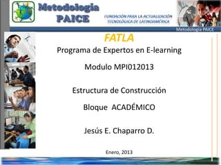 Metodología PAICE

            FATLA
Programa de Expertos en E-learning
       Modulo MPI012013

    Estructura de Construcción
       Bloque ACADÉMICO

       Jesús E. Chaparro D.

             Enero, 2013
 