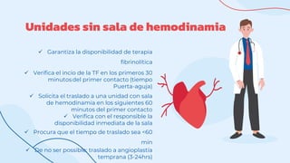 Unidades sin sala de hemodinamia
 Garantiza la disponibilidad de terapia
fibrinolítica
 Verifica el incio de la TF en los primeros 30
minutosdel primer contacto (tiempo
Puerta-aguja)
 Solicita el traslado a una unidad con sala
de hemodinamia en los siguientes 60
minutos del primer contacto
 Verifica con el responsible la
disponibilidad inmediata de la sala
 Procura que el tiempo de traslado sea <60
min
 De no ser possible: traslado a angioplastía
temprana (3-24hrs)
 