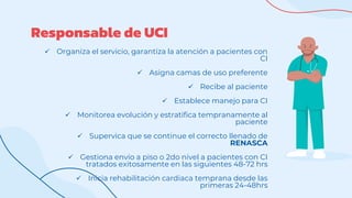 Responsable de UCI
 Organiza el servicio, garantiza la atención a pacientes con
CI
 Asigna camas de uso preferente
 Recibe al paciente
 Establece manejo para CI
 Monitorea evolución y estratifica tempranamente al
paciente
 Supervica que se continue el correcto llenado de
RENASCA
 Gestiona envío a piso o 2do nivel a pacientes con CI
tratados exitosamente en las siguientes 48-72 hrs
 Inicia rehabilitación cardiaca temprana desde las
primeras 24-48hrs
 