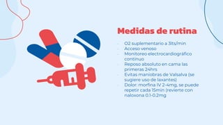 Medidas de rutina
- O2 suplementario a 3lts/min
- Acceso venoso
- Monitoreo electrocardiográfico
contínuo
- Reposo absoluto en cama las
primeras 24hrs
- Evitas maniobras de Valsalva (se
sugiere uso de laxantes)
- Dolor: morfina IV 2-4mg, se puede
repetir cada 15min (revierte con
naloxona 0.1-0.2mg
 