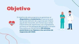 El objetivo de este programa es garantizar el
diagnóstico y tratamiento al paciente que
demanda atención de urgencias por infarto
agudo de miocardio, de manera que reciba
tratamiento de reperfusión con angioplastía
primaria en los primeros 90 minutos, o terapia
fibrinolítica en los primeros 30 minutos
posteriores a su ingreso a los servicios de
Urgencias del IMSS.
Objetivo
 