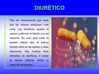 DIURÉTICO
Tipo de medicamento que hace
que los riñones produzcan más
orina. Los diuréticos ayudan al
cuerpo a eliminar el líquido y la sal
sobrante. Se usan para tratar la
presión arterial alta, el edema
(líquido extra en los tejidos) y otras
afecciones. Hay muchos tipos
diferentes de diuréticos. A veces
se llaman píldoras contra la
retención de líquidos..
 