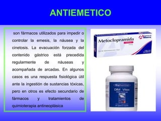 ANTIEMETICO
son fármacos utilizados para impedir o
controlar la emesis, la náusea y la
cinetosis. La evacuación forzada del
contenido gástrico está precedida
regularmente de náuseas y
acompañada de arcadas. En algunos
casos es una respuesta fisiológica útil
ante la ingestión de sustancias tóxicas,
pero en otros es efecto secundario de
fármacos y tratamientos de
quimioterapia antineoplásica
 