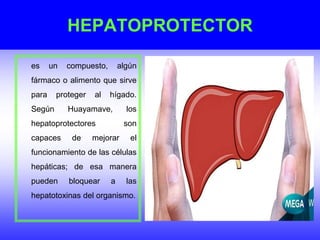 HEPATOPROTECTOR
es un compuesto, algún
fármaco o alimento que sirve
para proteger al hígado.
Según Huayamave, los
hepatoprotectores son
capaces de mejorar el
funcionamiento de las células
hepáticas; de esa manera
pueden bloquear a las
hepatotoxinas del organismo.
 