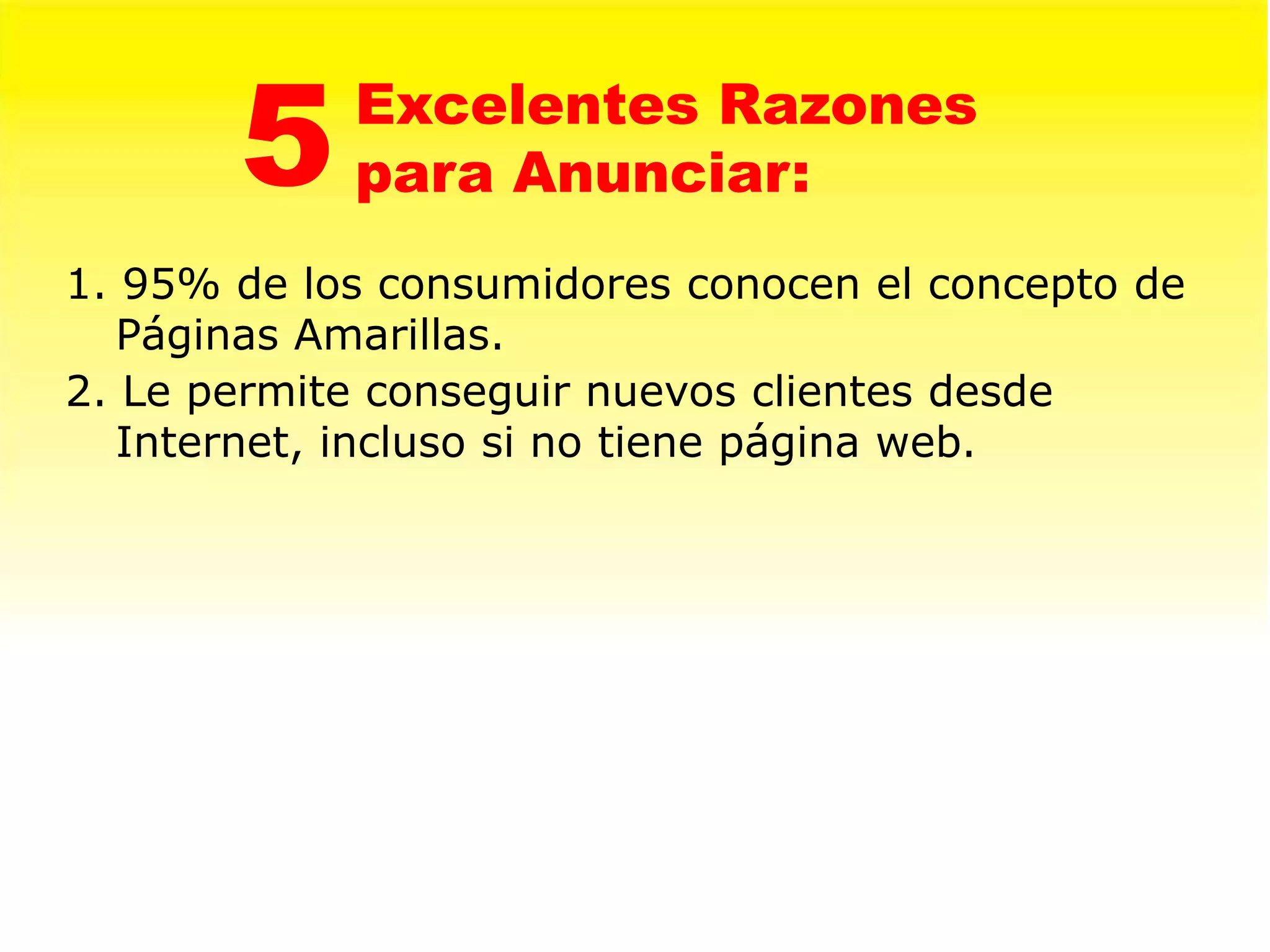 5    Excelentes Razones
            para Anunciar:
1. 95% de los consumidores conocen el concepto de
   Páginas Amarillas.
2. Le permite conseguir nuevos clientes desde
   Internet, incluso si no tiene página web.
 