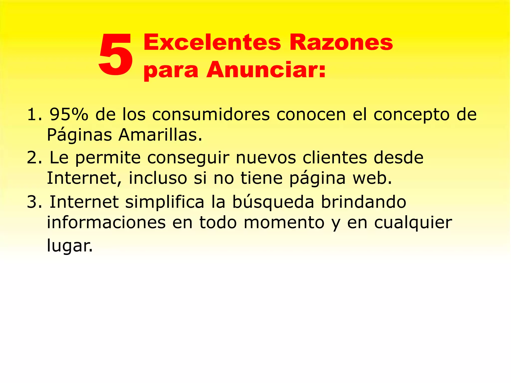 5    Excelentes Razones
            para Anunciar:
1. 95% de los consumidores conocen el concepto de
   Páginas Amarillas.
2. Le permite conseguir nuevos clientes desde
   Internet, incluso si no tiene página web.
3. Internet simplifica la búsqueda brindando
   informaciones en todo momento y en cualquier
   lugar.
 