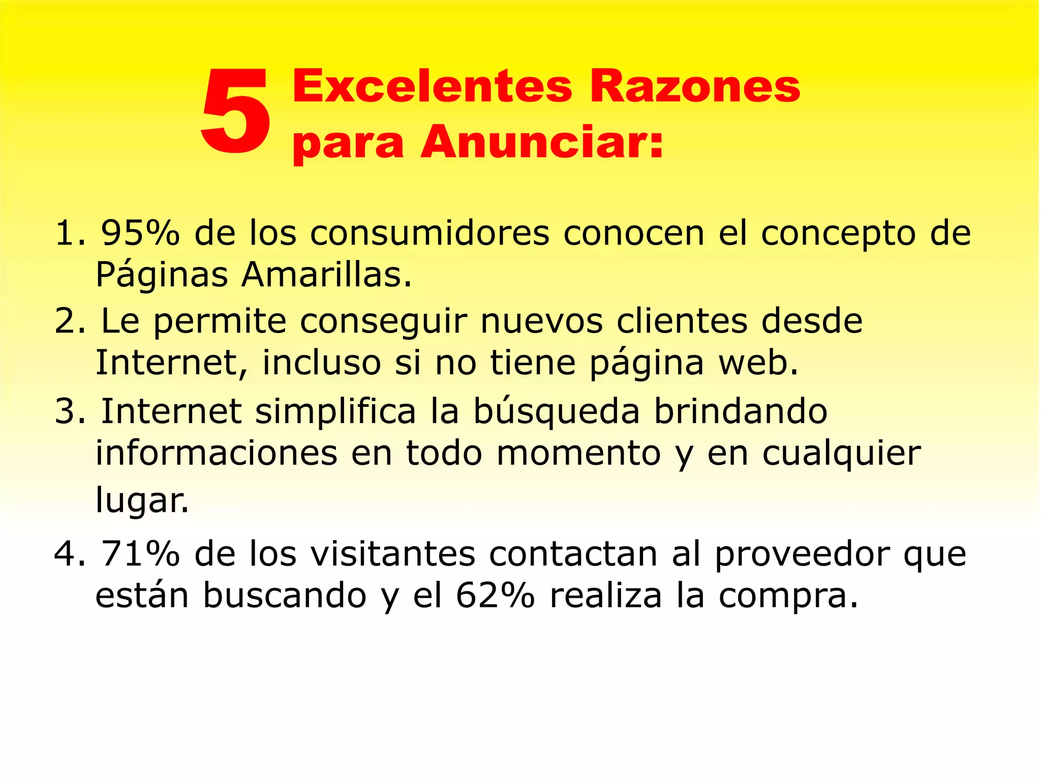 5    Excelentes Razones
             para Anunciar:
1. 95% de los consumidores conocen el concepto de
   Páginas Amarillas.
2. Le permite conseguir nuevos clientes desde
   Internet, incluso si no tiene página web.
3. Internet simplifica la búsqueda brindando
   informaciones en todo momento y en cualquier
   lugar.
4. 71% de los visitantes contactan al proveedor que
   están buscando y el 62% realiza la compra.
 