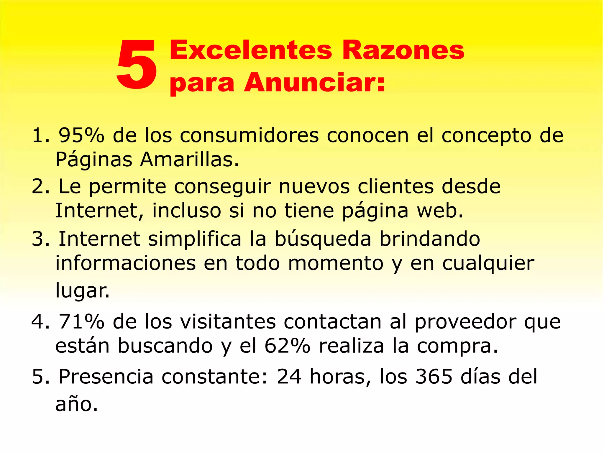 5    Excelentes Razones
             para Anunciar:
1. 95% de los consumidores conocen el concepto de
   Páginas Amarillas.
2. Le permite conseguir nuevos clientes desde
   Internet, incluso si no tiene página web.
3. Internet simplifica la búsqueda brindando
   informaciones en todo momento y en cualquier
   lugar.
4. 71% de los visitantes contactan al proveedor que
   están buscando y el 62% realiza la compra.
5. Presencia constante: 24 horas, los 365 días del
   año.
 