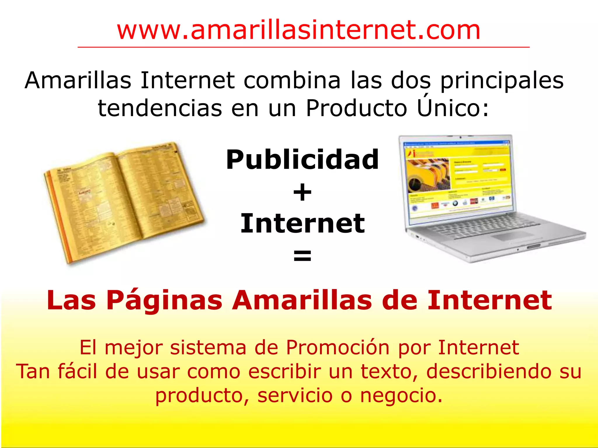 www.amarillasinternet.com
Amarillas Internet combina las dos principales
      tendencias en un Producto Único:

                     Publicidad
                         +
                      Internet
                         =
  Las Páginas Amarillas de Internet
      El mejor sistema de Promoción por Internet
Tan fácil de usar como escribir un texto, describiendo su
               producto, servicio o negocio.
 