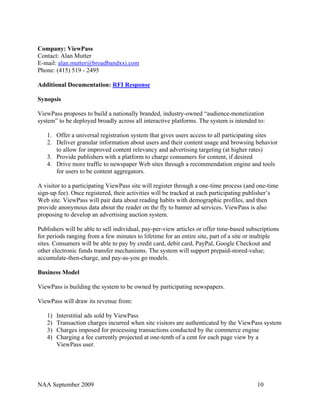 Company: ViewPass
Contact: Alan Mutter
E-mail: alan.mutter@broadbandxxi.com
Phone: (415) 519 - 2495

Additional Documentation: RFI Response

Synopsis

ViewPass proposes to build a nationally branded, industry-owned “audience-monetization
system” to be deployed broadly across all interactive platforms. The system is intended to:

   1. Offer a universal registration system that gives users access to all participating sites
   2. Deliver granular information about users and their content usage and browsing behavior
      to allow for improved content relevancy and advertising targeting (at higher rates)
   3. Provide publishers with a platform to charge consumers for content, if desired
   4. Drive more traffic to newspaper Web sites through a recommendation engine and tools
      for users to be content aggregators.

A visitor to a participating ViewPass site will register through a one-time process (and one-time
sign-up fee). Once registered, their activities will be tracked at each participating publisher’s
Web site. ViewPass will pair data about reading habits with demographic profiles, and then
provide anonymous data about the reader on the fly to banner ad services. ViewPass is also
proposing to develop an advertising auction system.

Publishers will be able to sell individual, pay-per-view articles or offer time-based subscriptions
for periods ranging from a few minutes to lifetime for an entire site, part of a site or multiple
sites. Consumers will be able to pay by credit card, debit card, PayPal, Google Checkout and
other electronic funds transfer mechanisms. The system will support prepaid-stored-value;
accumulate-then-charge, and pay-as-you go models.

Business Model

ViewPass is building the system to be owned by participating newspapers.

ViewPass will draw its revenue from:

   1)   Interstitial ads sold by ViewPass
   2)   Transaction charges incurred when site visitors are authenticated by the ViewPass system
   3)   Charges imposed for processing transactions conducted by the commerce engine
   4)   Charging a fee currently projected at one-tenth of a cent for each page view by a
        ViewPass user.




NAA September 2009                                                                        10
 