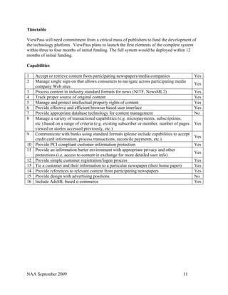 Timetable

ViewPass will need commitment from a critical mass of publishers to fund the development of
the technology platform. ViewPass plans to launch the first elements of the complete system
within three to four months of initial funding. The full system would be deployed within 12
months of initial funding.

Capabilities

1    Accept or retrieve content from participating newspapers/media companies                  Yes
2    Manage single sign-on that allows consumers to navigate across participating media
                                                                                               Yes
     company Web sites
3    Process content in industry standard formats for news (NITF, NewsML2)                     Yes
4    Track proper source of original content                                                   Yes
5    Manage and protect intellectual property rights of content                                Yes
6    Provide effective and efficient browser based user interface                              Yes
7    Provide appropriate database technology for content management                            No
8    Manage a variety of transactional capabilities (e.g. micropayments, subscriptions,
     etc.) based on a range of criteria (e.g. existing subscriber or member, number of pages   Yes
     viewed or stories accessed previously, etc.)
9    Communicate with banks using standard formats (please include capabilities to accept
                                                                                               Yes
     credit card information, process transactions, reconcile payments, etc.)
10   Provide PCI compliant customer information protection                                     Yes
11   Provide an information barter environment with appropriate privacy and other
                                                                                               Yes
     protections (i.e. access to content in exchange for more detailed user info)
12   Provide simple customer registration/logon process                                        Yes
13   Tie a customer and their information to a particular newspaper (their home paper)         Yes
14   Provide references to relevant content from participating newspapers                      Yes
15   Provide design with advertising positions                                                 No
16   Include AdsML based e-commerce                                                            Yes




NAA September 2009                                                                      11
 