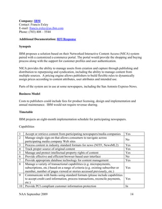 Company: IBM
Contact: Francis Exley
E-mail: francis.exley@us.ibm.com
Phone: (703) 408 – 5544

Additional Documentation: RFI Response

Synopsis

IBM proposes a solution based on their Networked Interactive Content Access (NICA) system
paired with a customized e-commerce portal. The portal would provide the shopping and buying
process along with the support for customer profiles and user authentication.

NICA provides the ability to manage assets from creation and capture through publishing and
distribution to repurposing and syndication, including the ability to manage content from
multiple sources. A pricing engine allows publishers to build flexible rules to dynamically
assign prices according to content attributes, user attributes and intended use.

Parts of the system are in use at some newspapers, including the San Antonio Express-News.

Business Model

Costs to publishers could include fees for product licensing, design and implementation and
annual maintenance. IBM would not require revenue sharing.

Timetable

IBM projects an eight-month implementation schedule for participating newspapers.

Capabilities

1  Accept or retrieve content from participating newspapers/media companies         Yes
2  Manage single sign-on that allows consumers to navigate across
                                                                                    No
   participating media company Web sites
3 Process content in industry standard formats for news (NITF, NewsML2)             Yes
4 Track proper source of original content                                           Yes
5 Manage and protect intellectual property rights of content                        Yes
6 Provide effective and efficient browser based user interface                      No
7 Provide appropriate database technology for content management                    Yes
8 Manage a variety of transactional capabilities (e.g. micropayments,
   subscriptions, etc.) based on a range of criteria (e.g. existing subscriber or   Yes
   member, number of pages viewed or stories accessed previously, etc.)
9 Communicate with banks using standard formats (please include capabilities
   to accept credit card information, process transactions, reconcile payments,     Yes
   etc.)
10 Provide PCI compliant customer information protection                            In

NAA September 2009                                                                       14
 