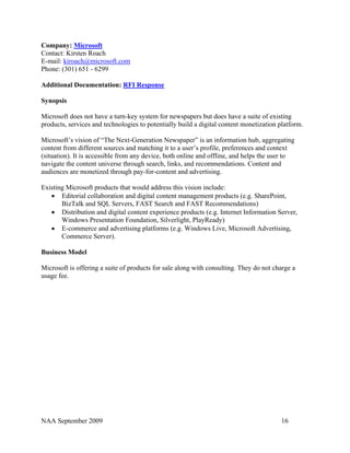 Company: Microsoft
Contact: Kirsten Roach
E-mail: kiroach@microsoft.com
Phone: (301) 651 - 6299

Additional Documentation: RFI Response

Synopsis

Microsoft does not have a turn-key system for newspapers but does have a suite of existing
products, services and technologies to potentially build a digital content monetization platform.

Microsoft’s vision of “The Next-Generation Newspaper” is an information hub, aggregating
content from different sources and matching it to a user’s profile, preferences and context
(situation). It is accessible from any device, both online and offline, and helps the user to
navigate the content universe through search, links, and recommendations. Content and
audiences are monetized through pay-for-content and advertising.

Existing Microsoft products that would address this vision include:
   • Editorial collaboration and digital content management products (e.g. SharePoint,
       BizTalk and SQL Servers, FAST Search and FAST Recommendations)
   • Distribution and digital content experience products (e.g. Internet Information Server,
       Windows Presentation Foundation, Silverlight, PlayReady)
   • E-commerce and advertising platforms (e.g. Windows Live, Microsoft Advertising,
       Commerce Server).

Business Model

Microsoft is offering a suite of products for sale along with consulting. They do not charge a
usage fee.




NAA September 2009                                                                       16
 