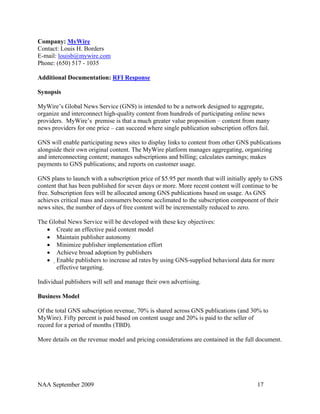 Company: MyWire
Contact: Louis H. Borders
E-mail: louisb@mywire.com
Phone: (650) 517 - 1035

Additional Documentation: RFI Response

Synopsis

MyWire’s Global News Service (GNS) is intended to be a network designed to aggregate,
organize and interconnect high-quality content from hundreds of participating online news
providers. MyWire’s premise is that a much greater value proposition – content from many
news providers for one price – can succeed where single publication subscription offers fail.

GNS will enable participating news sites to display links to content from other GNS publications
alongside their own original content. The MyWire platform manages aggregating, organizing
and interconnecting content; manages subscriptions and billing; calculates earnings; makes
payments to GNS publications; and reports on customer usage.

GNS plans to launch with a subscription price of $5.95 per month that will initially apply to GNS
content that has been published for seven days or more. More recent content will continue to be
free. Subscription fees will be allocated among GNS publications based on usage. As GNS
achieves critical mass and consumers become acclimated to the subscription component of their
news sites, the number of days of free content will be incrementally reduced to zero.

The Global News Service will be developed with these key objectives:
   • Create an effective paid content model
   • Maintain publisher autonomy
   • Minimize publisher implementation effort
   • Achieve broad adoption by publishers
   • Enable publishers to increase ad rates by using GNS-supplied behavioral data for more
      effective targeting.

Individual publishers will sell and manage their own advertising.

Business Model

Of the total GNS subscription revenue, 70% is shared across GNS publications (and 30% to
MyWire). Fifty percent is paid based on content usage and 20% is paid to the seller of
record for a period of months (TBD).

More details on the revenue model and pricing considerations are contained in the full document.




NAA September 2009                                                                      17
 