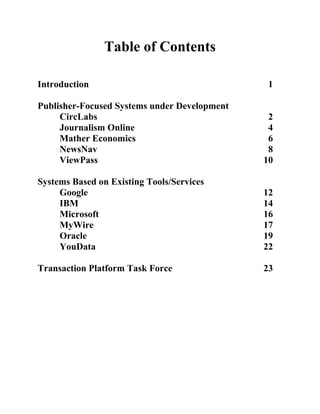 Table of Contents

Introduction                                  1

Publisher-Focused Systems under Development
     CircLabs                                  2
     Journalism Online                         4
     Mather Economics                          6
     NewsNav                                   8
     ViewPass                                 10

Systems Based on Existing Tools/Services
     Google                                   12
     IBM                                      14
     Microsoft                                16
     MyWire                                   17
     Oracle                                   19
     YouData                                  22

Transaction Platform Task Force               23
 