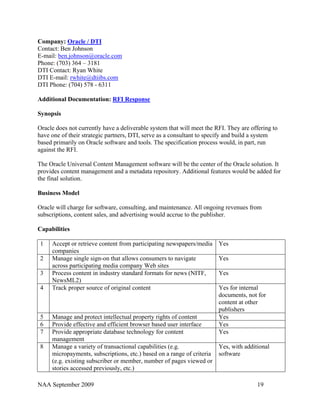 Company: Oracle / DTI
Contact: Ben Johnson
E-mail: ben.johnson@oracle.com
Phone: (703) 364 – 3181
DTI Contact: Ryan White
DTI E-mail: rwhite@dtiibs.com
DTI Phone: (704) 578 - 6311

Additional Documentation: RFI Response

Synopsis

Oracle does not currently have a deliverable system that will meet the RFI. They are offering to
have one of their strategic partners, DTI, serve as a consultant to specify and build a system
based primarily on Oracle software and tools. The specification process would, in part, run
against the RFI.

The Oracle Universal Content Management software will be the center of the Oracle solution. It
provides content management and a metadata repository. Additional features would be added for
the final solution.

Business Model

Oracle will charge for software, consulting, and maintenance. All ongoing revenues from
subscriptions, content sales, and advertising would accrue to the publisher.

Capabilities

 1   Accept or retrieve content from participating newspapers/media Yes
     companies
 2   Manage single sign-on that allows consumers to navigate          Yes
     across participating media company Web sites
 3   Process content in industry standard formats for news (NITF,     Yes
     NewsML2)
 4   Track proper source of original content                          Yes for internal
                                                                      documents, not for
                                                                      content at other
                                                                      publishers
 5   Manage and protect intellectual property rights of content       Yes
 6   Provide effective and efficient browser based user interface     Yes
 7   Provide appropriate database technology for content              Yes
     management
 8   Manage a variety of transactional capabilities (e.g.             Yes, with additional
     micropayments, subscriptions, etc.) based on a range of criteria software
     (e.g. existing subscriber or member, number of pages viewed or
     stories accessed previously, etc.)

NAA September 2009                                                                     19
 