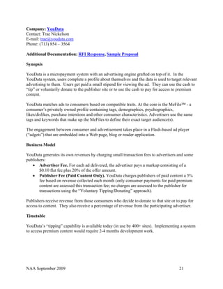 Company: YouData
Contact: Trae Nickelson
E-mail: trae@youdata.com
Phone: (713) 854 – 3564

Additional Documentation: RFI Response, Sample Proposal

Synopsis

YouData is a micropayment system with an advertising engine grafted on top of it. In the
YouData system, users complete a profile about themselves and the data is used to target relevant
advertising to them. Users get paid a small stipend for viewing the ad. They can use the cash to
“tip” or voluntarily donate to the publisher site or to use the cash to pay for access to premium
content.

YouData matches ads to consumers based on compatible traits. At the core is the MeFile™ - a
consumer’s privately owned profile containing tags, demographics, psychographics,
likes/dislikes, purchase intentions and other consumer characteristics. Advertisers use the same
tags and keywords that make up the MeFiles to define their exact target audience(s).

The engagement between consumer and advertisement takes place in a Flash-based ad player
(“adgets”) that are embedded into a Web page, blog or reader application.

Business Model

YouData generates its own revenues by charging small transaction fees to advertisers and some
publishers:
   • Advertiser Fee. For each ad delivered, the advertiser pays a markup consisting of a
       $0.10 flat fee plus 20% of the offer amount.
   • Publisher Fee (Paid Content Only). YouData charges publishers of paid content a 5%
       fee based on revenue collected each month (only consumer payments for paid premium
       content are assessed this transaction fee; no charges are assessed to the publisher for
       transactions using the “Voluntary Tipping/Donating” approach).

Publishers receive revenue from those consumers who decide to donate to that site or to pay for
access to content. They also receive a percentage of revenue from the participating advertiser.

Timetable

YouData’s “tipping” capability is available today (in use by 400+ sites). Implementing a system
to access premium content would require 2-4 months development work.




NAA September 2009                                                                      21
 