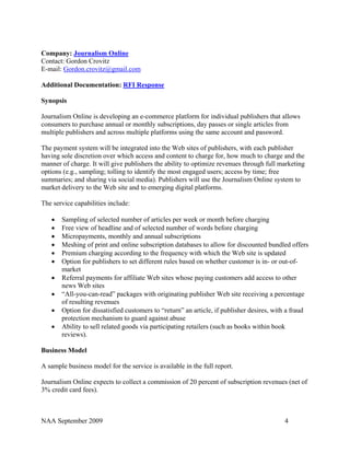 Company: Journalism Online
Contact: Gordon Crovitz
E-mail: Gordon.crovitz@gmail.com

Additional Documentation: RFI Response

Synopsis

Journalism Online is developing an e-commerce platform for individual publishers that allows
consumers to purchase annual or monthly subscriptions, day passes or single articles from
multiple publishers and across multiple platforms using the same account and password.

The payment system will be integrated into the Web sites of publishers, with each publisher
having sole discretion over which access and content to charge for, how much to charge and the
manner of charge. It will give publishers the ability to optimize revenues through full marketing
options (e.g., sampling; tolling to identify the most engaged users; access by time; free
summaries; and sharing via social media). Publishers will use the Journalism Online system to
market delivery to the Web site and to emerging digital platforms.

The service capabilities include:

   •   Sampling of selected number of articles per week or month before charging
   •   Free view of headline and of selected number of words before charging
   •   Micropayments, monthly and annual subscriptions
   •   Meshing of print and online subscription databases to allow for discounted bundled offers
   •   Premium charging according to the frequency with which the Web site is updated
   •   Option for publishers to set different rules based on whether customer is in- or out-of-
       market
   •   Referral payments for affiliate Web sites whose paying customers add access to other
       news Web sites
   •   “All-you-can-read” packages with originating publisher Web site receiving a percentage
       of resulting revenues
   •   Option for dissatisfied customers to “return” an article, if publisher desires, with a fraud
       protection mechanism to guard against abuse
   •   Ability to sell related goods via participating retailers (such as books within book
       reviews).

Business Model

A sample business model for the service is available in the full report.

Journalism Online expects to collect a commission of 20 percent of subscription revenues (net of
3% credit card fees).



NAA September 2009                                                                        4
 