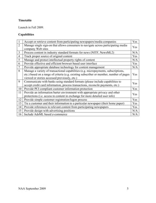 Timetable

Launch in Fall 2009.

Capabilities

1    Accept or retrieve content from participating newspapers/media companies                  Yes
2    Manage single sign-on that allows consumers to navigate across participating media
                                                                                               Yes
     company Web sites
3    Process content in industry standard formats for news (NITF, NewsML2)                     N/A
4    Track proper source of original content                                                   Yes
5    Manage and protect intellectual property rights of content                                N/A
6    Provide effective and efficient browser based user interface                              Yes
7    Provide appropriate database technology for content management                            N/A
8    Manage a variety of transactional capabilities (e.g. micropayments, subscriptions,
     etc.) based on a range of criteria (e.g. existing subscriber or member, number of pages   Yes
     viewed or stories accessed previously, etc.)
9    Communicate with banks using standard formats (please include capabilities to
                                                                                               Yes
     accept credit card information, process transactions, reconcile payments, etc.)
10   Provide PCI compliant customer information protection                                     Yes
11   Provide an information barter environment with appropriate privacy and other
                                                                                               Yes
     protections (i.e. access to content in exchange for more detailed user info)
12   Provide simple customer registration/logon process                                        Yes
13   Tie a customer and their information to a particular newspaper (their home paper)         Yes
14   Provide references to relevant content from participating newspapers                      Yes
15   Provide design with advertising positions                                                 N/A
16   Include AdsML based e-commerce                                                            N/A




NAA September 2009                                                                       5
 
