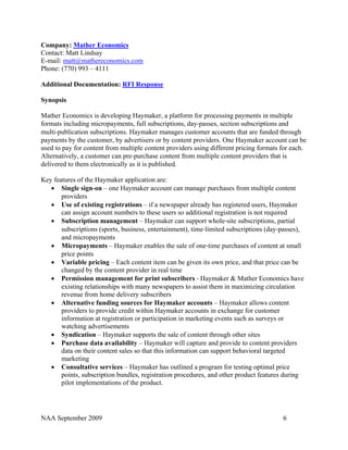 Company: Mather Economics
Contact: Matt Lindsay
E-mail: matt@mathereconomics.com
Phone: (770) 993 – 4111

Additional Documentation: RFI Response

Synopsis

Mather Economics is developing Haymaker, a platform for processing payments in multiple
formats including micropayments, full subscriptions, day‐passes, section subscriptions and
multi‐publication subscriptions. Haymaker manages customer accounts that are funded through
payments by the customer, by advertisers or by content providers. One Haymaker account can be
used to pay for content from multiple content providers using different pricing formats for each.
Alternatively, a customer can pre‐purchase content from multiple content providers that is
delivered to them electronically as it is published.

Key features of the Haymaker application are:
   • Single sign‐on – one Haymaker account can manage purchases from multiple content
       providers
   • Use of existing registrations – if a newspaper already has registered users, Haymaker
       can assign account numbers to these users so additional registration is not required
   • Subscription management – Haymaker can support whole‐site subscriptions, partial
       subscriptions (sports, business, entertainment), time‐limited subscriptions (day‐passes),
       and micropayments
   • Micropayments – Haymaker enables the sale of one‐time purchases of content at small
       price points
   • Variable pricing – Each content item can be given its own price, and that price can be
       changed by the content provider in real time
   • Permission management for print subscribers ‐ Haymaker & Mather Economics have
       existing relationships with many newspapers to assist them in maximizing circulation
       revenue from home delivery subscribers
   • Alternative funding sources for Haymaker accounts – Haymaker allows content
       providers to provide credit within Haymaker accounts in exchange for customer
       information at registration or participation in marketing events such as surveys or
       watching advertisements
   • Syndication – Haymaker supports the sale of content through other sites
   • Purchase data availability – Haymaker will capture and provide to content providers
       data on their content sales so that this information can support behavioral targeted
       marketing
   • Consultative services – Haymaker has outlined a program for testing optimal price
       points, subscription bundles, registration procedures, and other product features during
       pilot implementations of the product.




NAA September 2009                                                                      6
 
