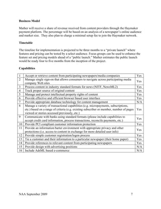 Business Model

Mather will receive a share of revenue received from content providers through the Haymaker
payment platform. The percentage will be based on an analysis of a newspaper’s online audience
and market size. They also plan to charge a minimal setup fee to join the Haymaker network.

Timetable

The timeline for implementation is projected to be three months to a “private launch” where
features and pricing can be tested by a select audience. Focus groups can be used to enhance the
feature set and pricing models ahead of a “public launch.” Mather estimates the public launch
would be ready four to five months from the inception of the project.

Capabilities

1    Accept or retrieve content from participating newspapers/media companies                  Yes
2    Manage single sign-on that allows consumers to navigate across participating media
                                                                                               Yes
     company Web sites
3    Process content in industry standard formats for news (NITF, NewsML2)                     Yes
4    Track proper source of original content                                                   Yes
5    Manage and protect intellectual property rights of content                                Yes
6    Provide effective and efficient browser based user interface                              Yes
7    Provide appropriate database technology for content management                            N/A
8    Manage a variety of transactional capabilities (e.g. micropayments, subscriptions,
     etc.) based on a range of criteria (e.g. existing subscriber or member, number of pages   Yes
     viewed or stories accessed previously, etc.)
9    Communicate with banks using standard formats (please include capabilities to
                                                                                               Yes
     accept credit card information, process transactions, reconcile payments, etc.)
10   Provide PCI compliant customer information protection                                     Yes
11   Provide an information barter environment with appropriate privacy and other
                                                                                               Yes
     protections (i.e. access to content in exchange for more detailed user info)
12   Provide simple customer registration/logon process                                        Yes
13   Tie a customer and their information to a particular newspaper (their home paper)         Yes
14   Provide references to relevant content from participating newspapers                      Yes
15   Provide design with advertising positions                                                 N/A
16   Include AdsML based e-commerce                                                            N/A




NAA September 2009                                                                       7
 