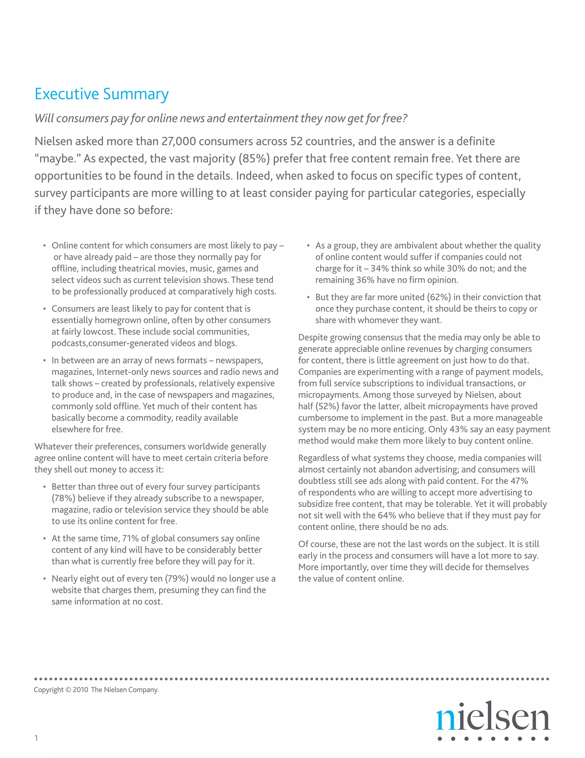 Executive	Summary
Will consumers pay for online news and entertainment they now get for free?
Nielsen asked more than 27,000 consumers across 52 countries, and the answer is a definite
“maybe.” As expected, the vast majority (85%) prefer that free content remain free. Yet there are
opportunities to be found in the details. Indeed, when asked to focus on specific types of content,
survey participants are more willing to at least consider paying for particular categories, especially
if they have done so before:

    • Online content for which consumers are most likely to pay –     • As a group, they are ambivalent about whether the quality
       or have already paid – are those they normally pay for           of online content would suffer if companies could not
      offline, including theatrical movies, music, games and            charge for it – 34% think so while 30% do not; and the
      select videos such as current television shows. These tend        remaining 36% have no firm opinion.
      to be professionally produced at comparatively high costs.
                                                                      • But they are far more united (62%) in their conviction that
    • Consumers are least likely to pay for content that is             once they purchase content, it should be theirs to copy or
      essentially homegrown online, often by other consumers            share with whomever they want.
      at fairly lowcost. These include social communities,
                                                                    Despite growing consensus that the media may only be able to
      podcasts,consumer-generated videos and blogs.
                                                                    generate appreciable online revenues by charging consumers
    • In between are an array of news formats – newspapers,         for content, there is little agreement on just how to do that.
      magazines, Internet-only news sources and radio news and      Companies are experimenting with a range of payment models,
      talk shows – created by professionals, relatively expensive   from full service subscriptions to individual transactions, or
      to produce and, in the case of newspapers and magazines,      micropayments. Among those surveyed by Nielsen, about
      commonly sold offline. Yet much of their content has          half (52%) favor the latter, albeit micropayments have proved
      basically become a commodity, readily available               cumbersome to implement in the past. But a more manageable
      elsewhere for free.                                           system may be no more enticing. Only 43% say an easy payment
                                                                    method would make them more likely to buy content online.
Whatever their preferences, consumers worldwide generally
agree online content will have to meet certain criteria before      Regardless of what systems they choose, media companies will
they shell out money to access it:                                  almost certainly not abandon advertising; and consumers will
                                                                    doubtless still see ads along with paid content. For the 47%
    • Better than three out of every four survey participants
                                                                    of respondents who are willing to accept more advertising to
      (78%) believe if they already subscribe to a newspaper,
                                                                    subsidize free content, that may be tolerable. Yet it will probably
      magazine, radio or television service they should be able
                                                                    not sit well with the 64% who believe that if they must pay for
      to use its online content for free.
                                                                    content online, there should be no ads.
    • At the same time, 71% of global consumers say online
                                                                    Of course, these are not the last words on the subject. It is still
      content of any kind will have to be considerably better
                                                                    early in the process and consumers will have a lot more to say.
      than what is currently free before they will pay for it.
                                                                    More importantly, over time they will decide for themselves
    • Nearly eight out of every ten (79%) would no longer use a     the value of content online.
      website that charges them, presuming they can find the
      same information at no cost.




Copyright © 2010 The Nielsen Company.




1
 