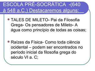 ESCOLA PRÉ-SOCRÁTICA -(640
à 548 a.C.) Destacaremos alguns:
 TALES

DE MILETO- Pai da Filosofia
Grega- Os pensadores de Mileto- A
água como princípio de todas as coisas;

 Raízes

da Física- Como toda ciência
ocidental – podem ser encontrados no
período inicial da filosofia grega do
século VI a. C;

 