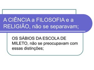 A CIÊNCIA a FILOSOFIA e a
RELIGIÃO, não se separavam;
OS SÁBIOS DA ESCOLA DE
MILETO, não se preocupavam com
essas distinções;

 