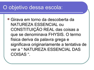 O objetivo dessa escola:
 Girava

em torno da descoberta da
NATUREZA ESSENCIAL ou
CONSTITUIÇÃO REAL das coisas a
que se denominava FHYSIS. O termo
física deriva da palavra grega e
significava originariamente a tentativa de
ver a “ NATUREZA ESSENCIAL DAS
COISAS “.

 