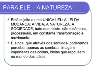PARA ELE – A NATUREZA:
 Está

sujeita a uma ÚNICA LEI : A LEI DA
MUDANÇA: A VIDA, A NATUREZA, A
SOCIEDADE, tudo que existe, são dinâmicos,
processuais, em constante transformação e
movimento;
 E ainda, que através dos sentidos- poderemos
perceber apenas as sombras, imagem
imperfeitas das coisas, idéias que repousam
no mundo das idéias.

 