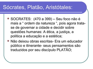 Sócrates, Platão, Aristótales:
 SOCRATES:

(470 a 399) – Seu foco não é
mais a “ ordem da natureza “, pois agora tratase de governar a cidade e decidir sobre
questões humanas: A ética, a justiça, a
política a educação e a estética;
 Não deixou obras escritas- Era um educador
público e itinerante- seus pensamentos são
traduzidos por seu discípulo PLATÃO;

 